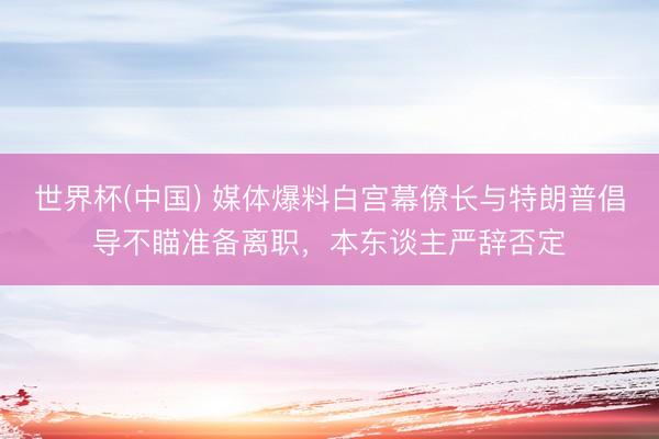 世界杯(中国) 媒体爆料白宫幕僚长与特朗普倡导不瞄准备离职，本东谈主严辞否定