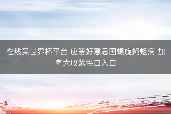 在线买世界杯平台 应答好意思国螺旋蝇蛆病 加拿大收紧牲口入口