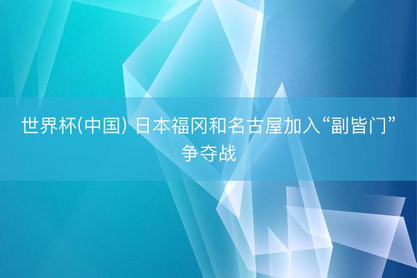世界杯(中国) 日本福冈和名古屋加入“副皆门”争夺战