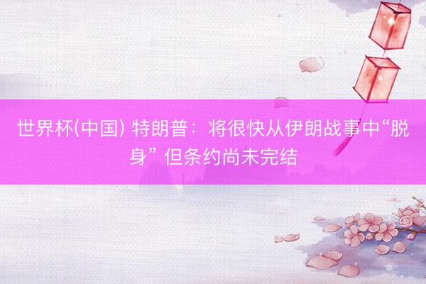 世界杯(中国) 特朗普：将很快从伊朗战事中“脱身