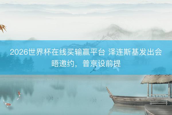 2026世界杯在线买输赢平台 泽连斯基发出会晤邀约，普京设前提