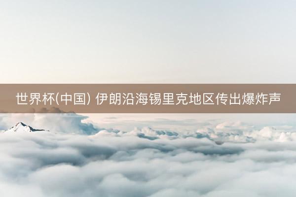 世界杯(中国) 伊朗沿海锡里克地区传出爆炸声