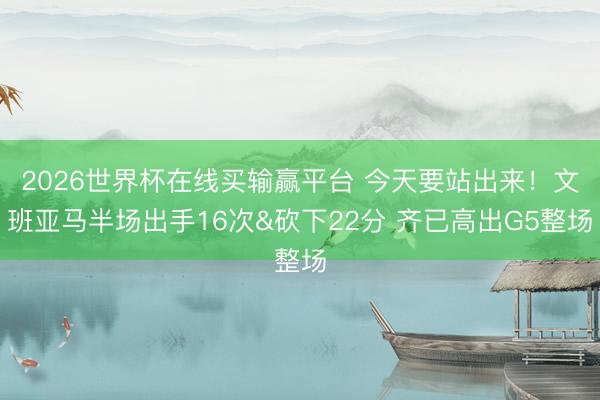 2026世界杯在线买输赢平台 今天要站出来！文班亚马半场出手16次&砍下22分 齐已高出G5整场