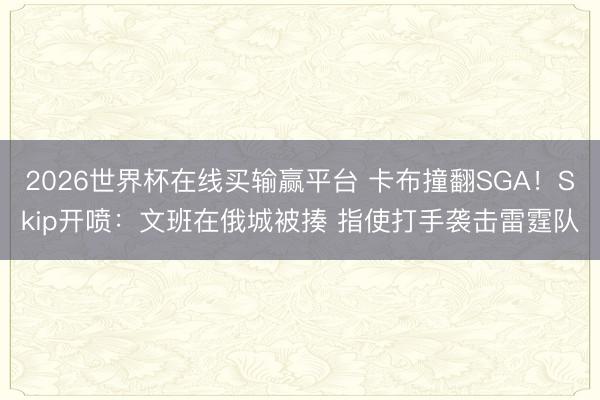 2026世界杯在线买输赢平台 卡布撞翻SGA！Skip开喷：文班在俄城被揍 指使打手袭击雷霆队