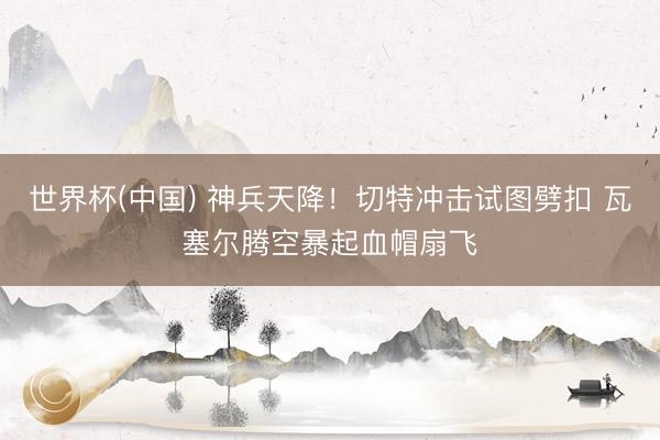 世界杯(中国) 神兵天降！切特冲击试图劈扣 瓦塞尔腾空暴起血帽扇飞
