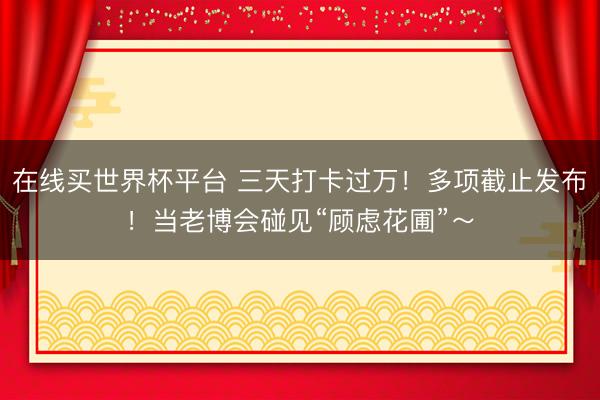 在线买世界杯平台 三天打卡过万！多项截止发布！当老博会碰见“顾虑花圃”～