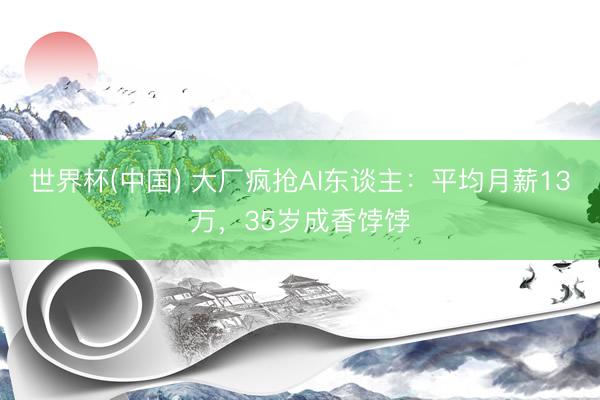 世界杯(中国) 大厂疯抢AI东谈主：平均月薪13万，35岁成