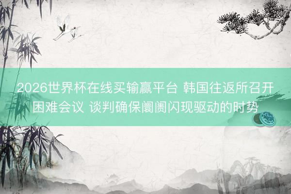 2026世界杯在线买输赢平台 韩国往返所召开困难会议 谈判确保阛阓闪现驱动的时势