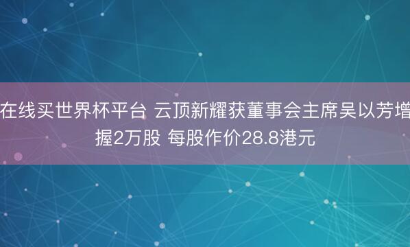 在线买世界杯平台 云顶新耀获董事会主席吴以芳增握2万股 每股