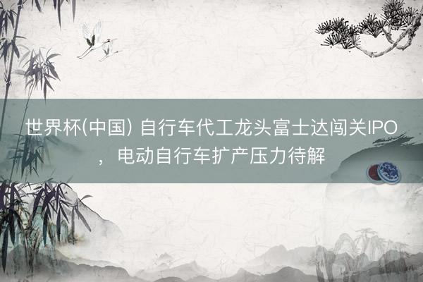 世界杯(中国) 自行车代工龙头富士达闯关IPO,电动自行车扩产压力待解