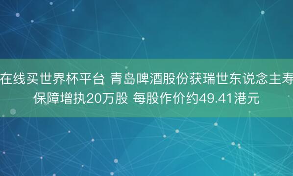 在线买世界杯平台 青岛啤酒股份获瑞世东说念主寿保障增执20万股 每股作价约49.41港元