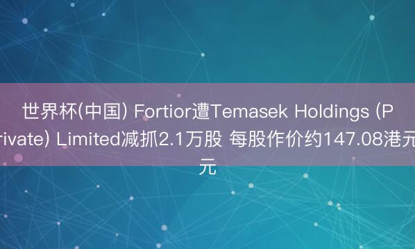 世界杯(中国) Fortior遭Temasek Holdings (Private) Limited减抓2.1万股 每股作价约147.08港元