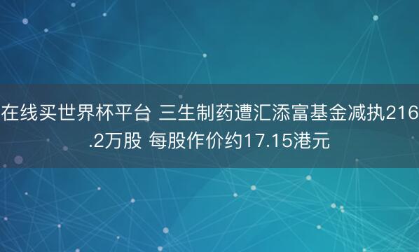 在线买世界杯平台 三生制药遭汇添富基金减执216.2万股 每股作价约17.15港元