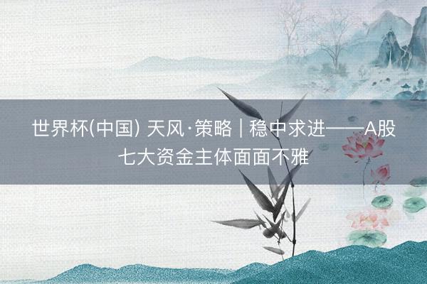 世界杯(中国) 天风·策略 | 稳中求进——A股七大资金主体面面不雅