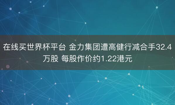 在线买世界杯平台 金力集团遭高健行减合手32.4
