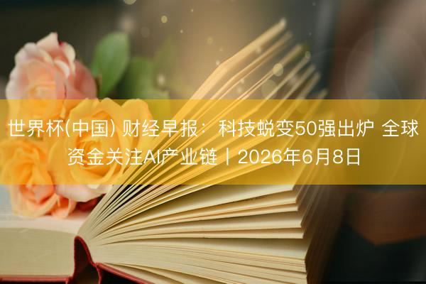 世界杯(中国) 财经早报：科技蜕变50强出炉 全球资金关注AI产业链丨2026年6月8日