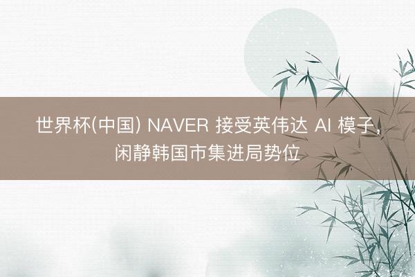 世界杯(中国) NAVER 接受英伟达 AI 模子,闲静韩国市集进局势位