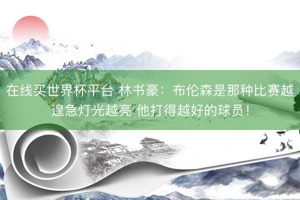 在线买世界杯平台 林书豪：布伦森是那种比赛越遑急灯光越亮 他打得越好的球员！