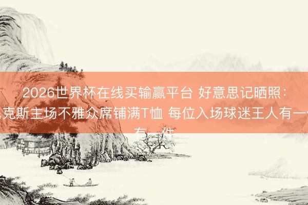 2026世界杯在线买输赢平台 好意思记晒照：尼克斯主场不雅众席铺满T恤 每位入场球迷王人有一件