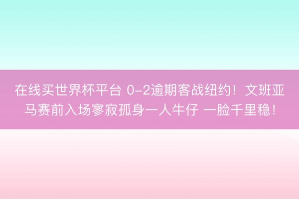 在线买世界杯平台 0-2逾期客战纽约!文班亚马赛前入场寥寂孤身一人牛仔 一脸千里稳!
