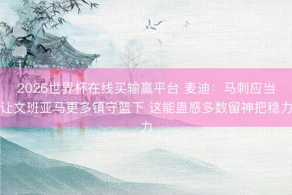 2026世界杯在线买输赢平台 麦迪：马刺应当让文班亚马更多镇守篮下 这能蛊惑多数留神把稳力