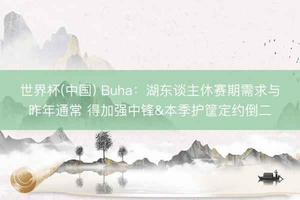 世界杯(中国) Buha:湖东谈主休赛期需求与昨年通常 得加强中锋&本季护筐定约倒二