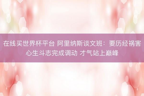 在线买世界杯平台 阿里纳斯谈文班:要历经祸害心生斗志完成调动 才气站上巅峰