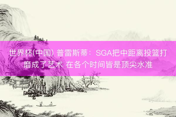 世界杯(中国) 普雷斯蒂:SGA把中距离投篮打磨成了艺术 在各个时间皆是顶尖水准