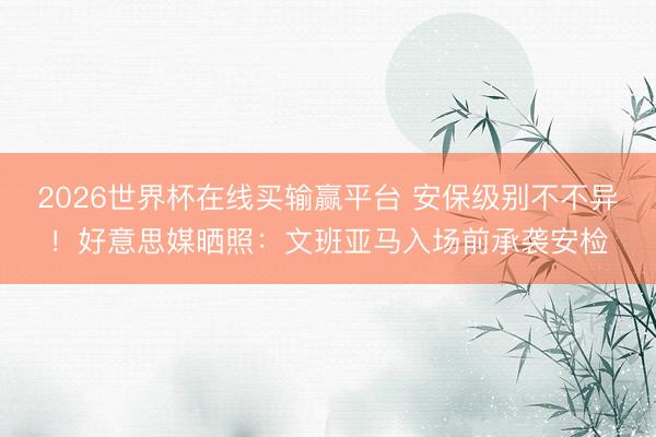 2026世界杯在线买输赢平台 安保级别不不异！好意思媒晒照：文班亚马入场前承袭安检
