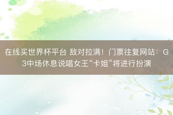 在线买世界杯平台 敌对拉满！门票往复网站：G3中场休息说唱女王“卡姐”将进行扮演
