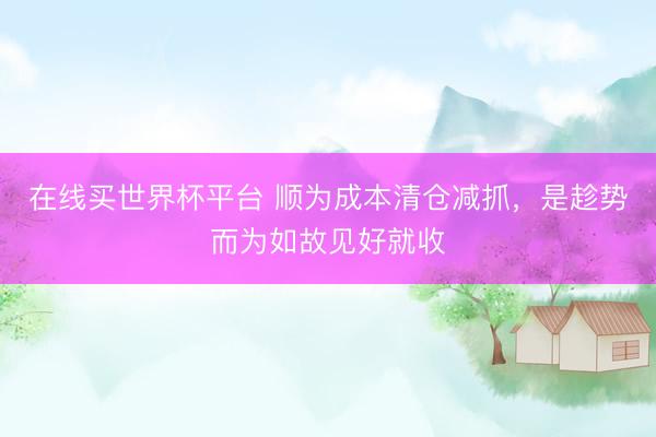 在线买世界杯平台 顺为成本清仓减抓，是趁势而为如故见好就收