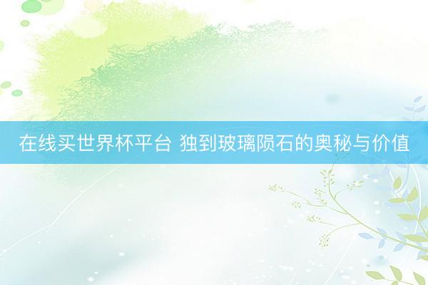 在线买世界杯平台 独到玻璃陨石的奥秘与价值