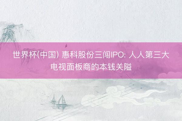 世界杯(中国) 惠科股份三闯IPO: 人人第三大电视面板商的本钱关隘