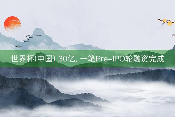 世界杯(中国) 30亿， 一笔Pre-IPO轮融资完成