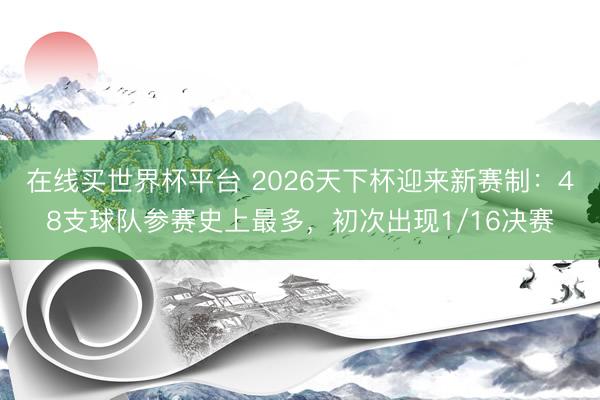 在线买世界杯平台 2026天下杯迎来新赛制：48支球队参赛史上最多，初次出现1/16决赛