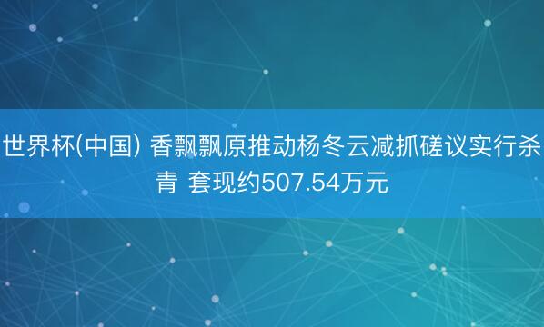 世界杯(中国) 香飘飘原推动杨冬云减抓磋议实行杀青 套现约507.54万元