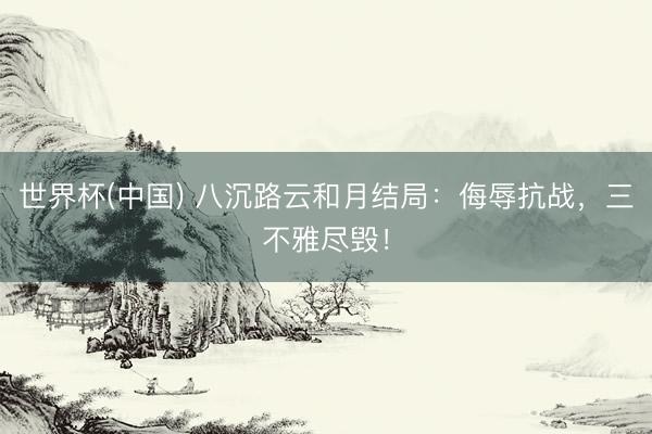 世界杯(中国) 八沉路云和月结局:侮辱抗战,三不雅尽毁!