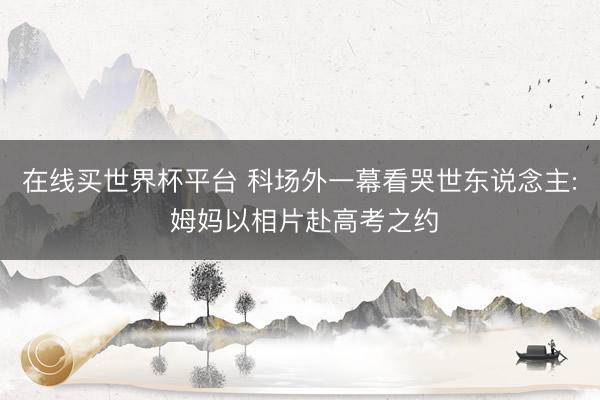 在线买世界杯平台 科场外一幕看哭世东说念主: 姆妈以相片赴高考之约