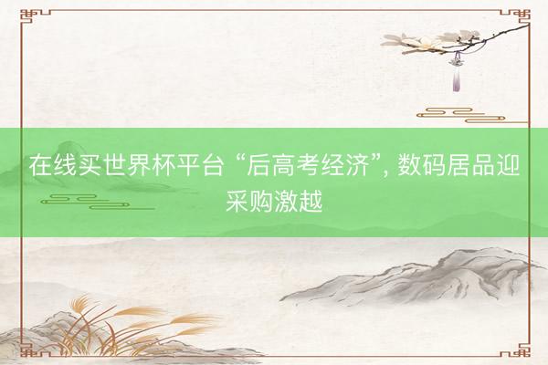 在线买世界杯平台 “后高考经济”， 数码居品迎采购激越