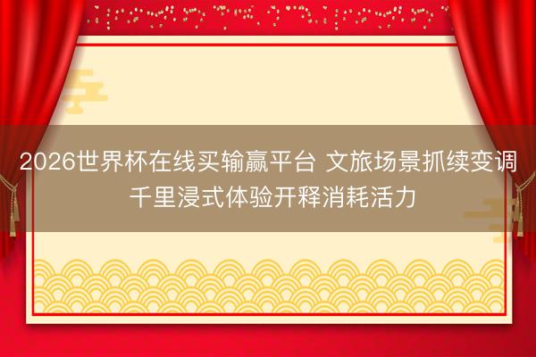 2026世界杯在线买输赢平台 文旅场景抓续变调 千里浸式体验开释消耗活力