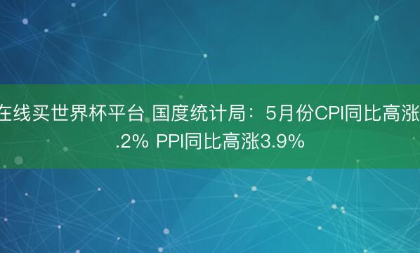 在线买世界杯平台 国度统计局：5月份CPI同比高涨1.2% PPI同比高涨3.9%