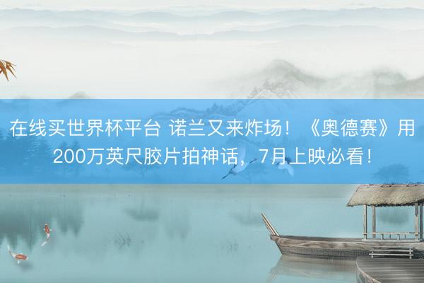 在线买世界杯平台 诺兰又来炸场！《奥德赛》用200万英尺胶片拍神话，7月上映必看！