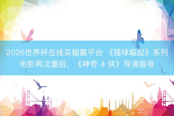 2026世界杯在线买输赢平台 《猩球崛起》系列电影再次重启，《神奇 4 侠》导演握导