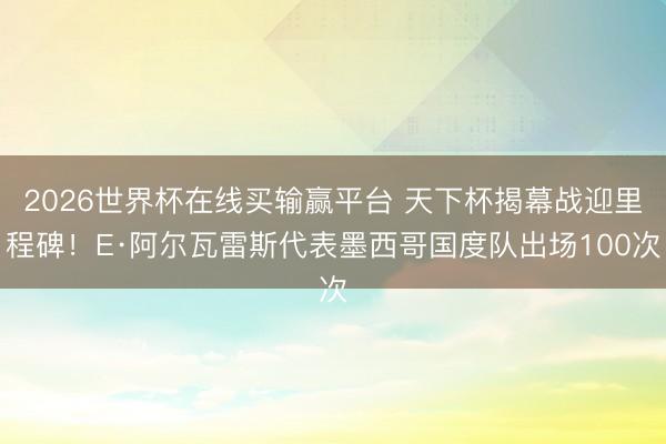 2026世界杯在线买输赢平台 天下杯揭幕战迎里程碑！E·阿尔瓦雷斯代表墨西哥国度队出场100次