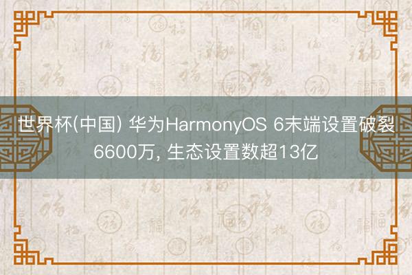 世界杯(中国) 华为HarmonyOS 6末端设置破裂6600万， 生态设置数超13亿