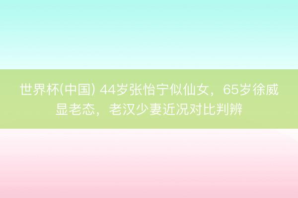 世界杯(中国) 44岁张怡宁似仙女,65岁徐威显老态,老汉少妻近况对比判辨