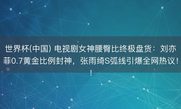 世界杯(中国) 电视剧女神腰臀比终极盘货:刘亦菲0.7黄金比例封神,张雨绮S弧线引爆全网热议!