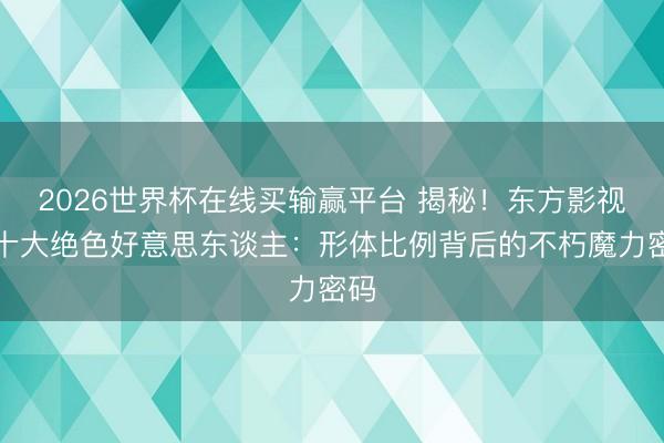 2026世界杯在线买输赢平台 揭秘！东方影视圈十大绝色好意思东谈主：形体比例背后的不朽魔力密码