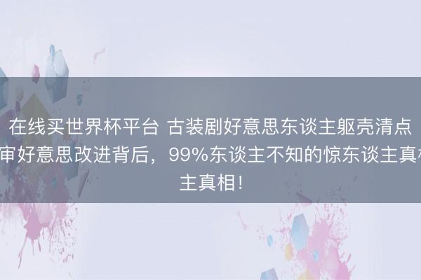 在线买世界杯平台 古装剧好意思东谈主躯壳清点：审好意思改进背后，99%东谈主不知的惊东谈主真相！