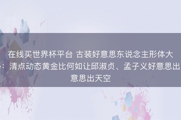 在线买世界杯平台 古装好意思东说念主形体大揭秘：清点动态黄金比何如让邱淑贞、孟子义好意思出天空